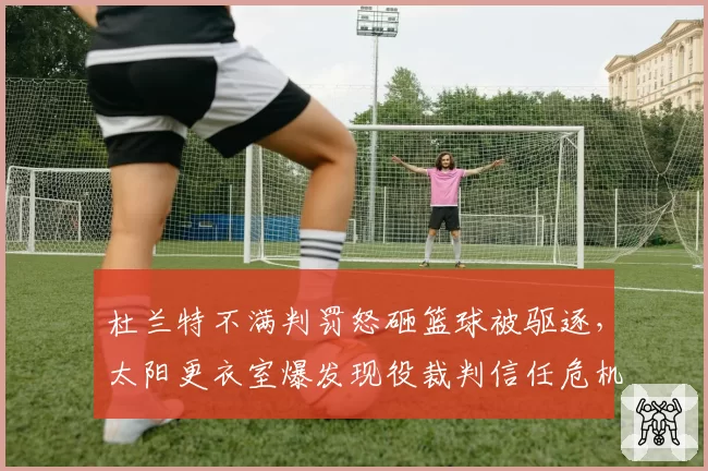 杜兰特不满判罚怒砸篮球被驱逐，太阳更衣室爆发现役裁判信任危机