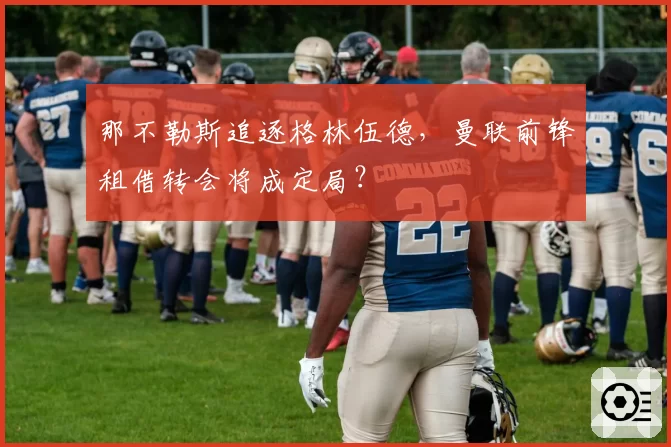 那不勒斯追逐格林伍德，曼联前锋租借转会将成定局？