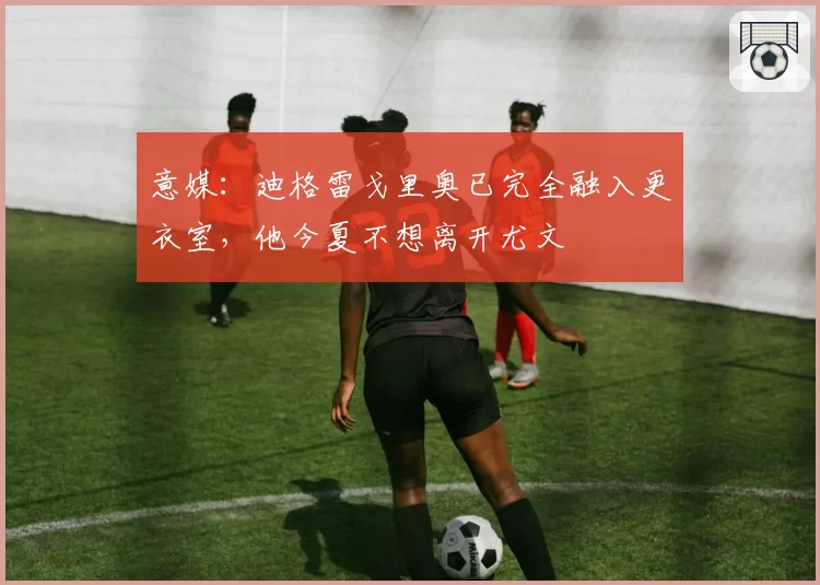 意媒：迪格雷戈里奥已完全融入更衣室，他今夏不想离开尤文