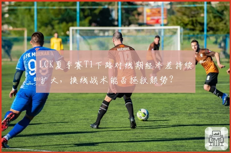 LCK夏季赛T1下路对线期经济差持续扩大，换线战术能否拯救颓势？