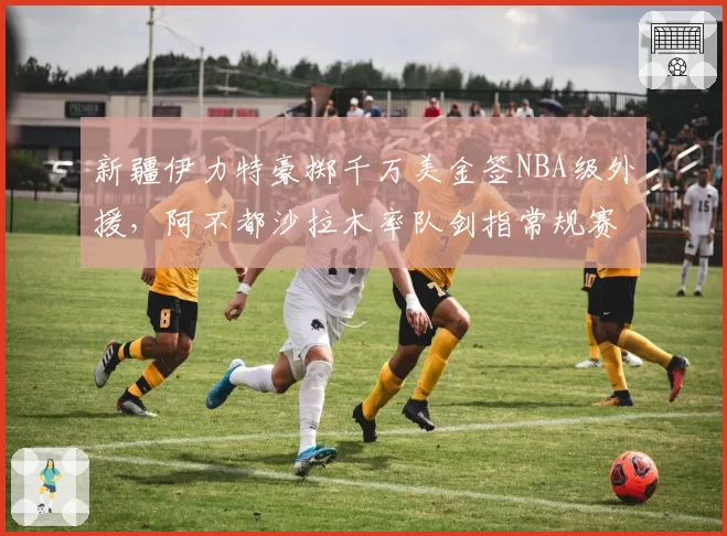 新疆伊力特豪掷千万美金签NBA级外援，阿不都沙拉木率队剑指常规赛冠军