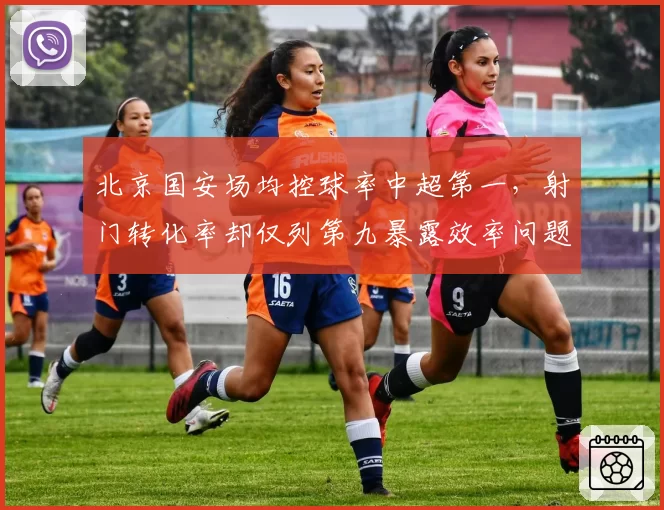 北京国安场均控球率中超第一，射门转化率却仅列第九暴露效率问题
