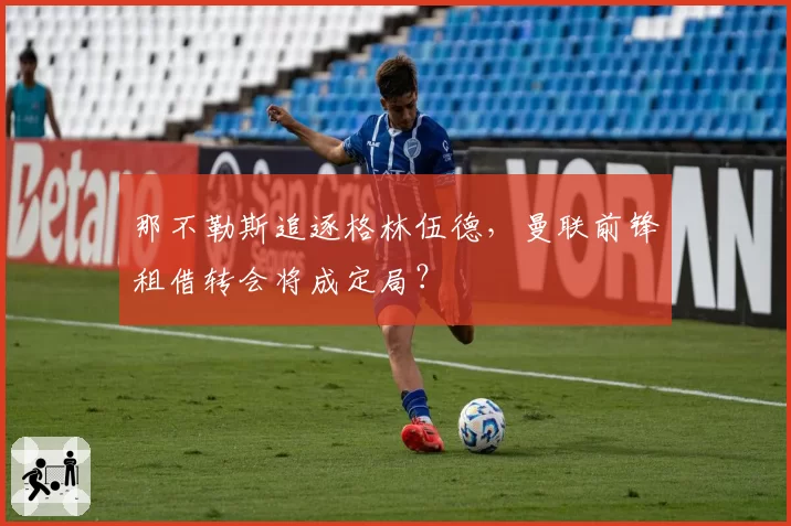 那不勒斯追逐格林伍德，曼联前锋租借转会将成定局？