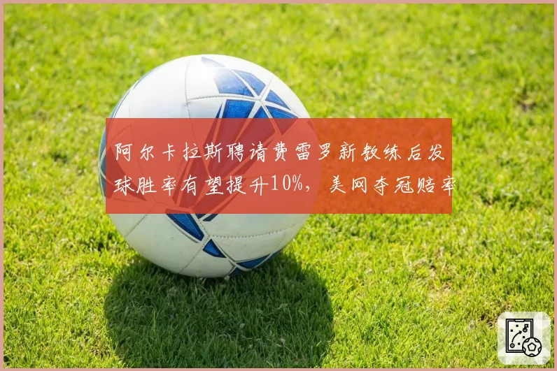 阿尔卡拉斯聘请费雷罗新教练后发球胜率有望提升10%，美网夺冠赔率第一