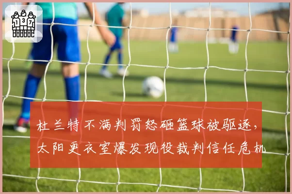 杜兰特不满判罚怒砸篮球被驱逐，太阳更衣室爆发现役裁判信任危机