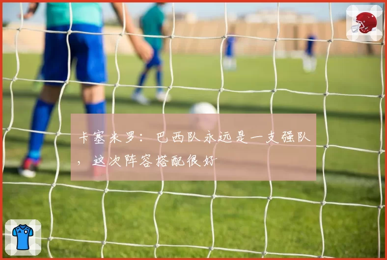 卡塞米罗：巴西队永远是一支强队，这次阵容搭配很好