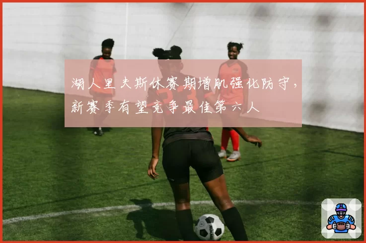 湖人里夫斯休赛期增肌强化防守，新赛季有望竞争最佳第六人