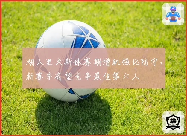 湖人里夫斯休赛期增肌强化防守，新赛季有望竞争最佳第六人