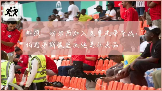 邮报：切尔西加入克鲁皮争夺战，伯恩茅斯很坚决他是非卖品