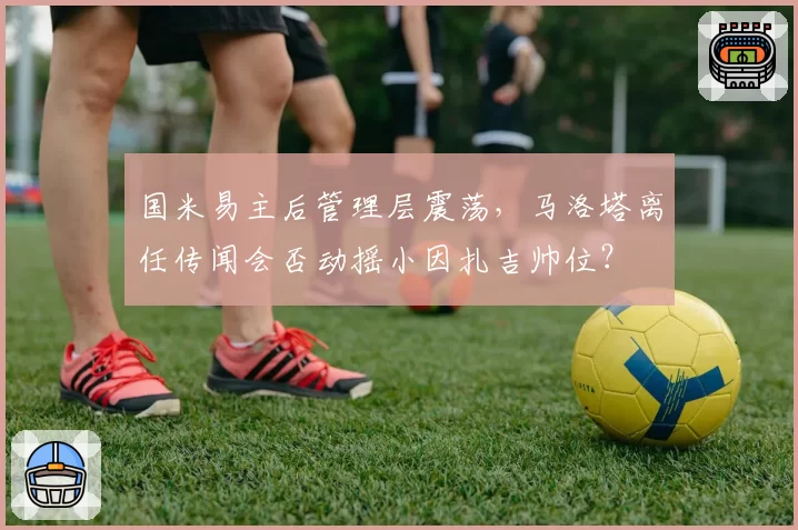 国米易主后管理层震荡，马洛塔离任传闻会否动摇小因扎吉帅位？