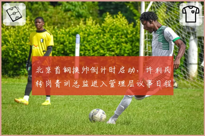 北京首钢换帅倒计时启动,许利民转岗青训总监进入管理层议事日程