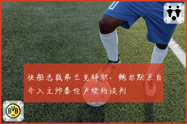 快船总裁弗兰克辞职，鲍尔默亲自介入主帅泰伦卢续约谈判