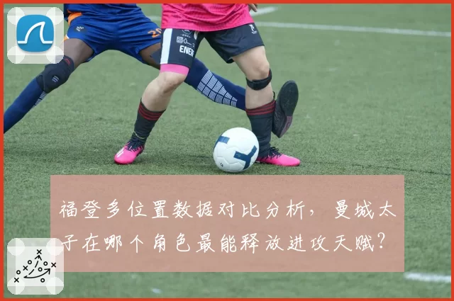 福登多位置数据对比分析，曼城太子在哪个角色最能释放进攻天赋？