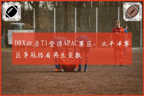 DRX双杀T1登顶APAC赛区，太平洋赛区争冠格局再生变数