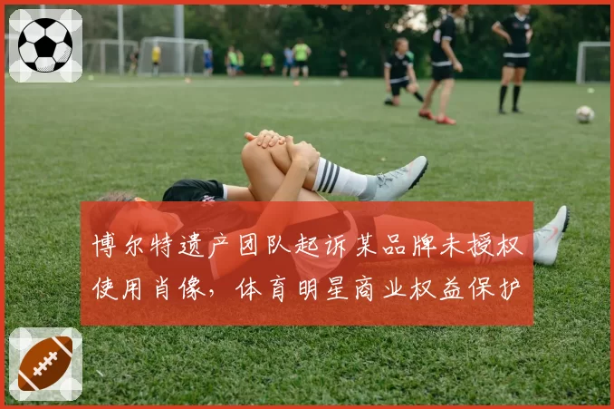 博尔特遗产团队起诉某品牌未授权使用肖像，体育明星商业权益保护再引争议