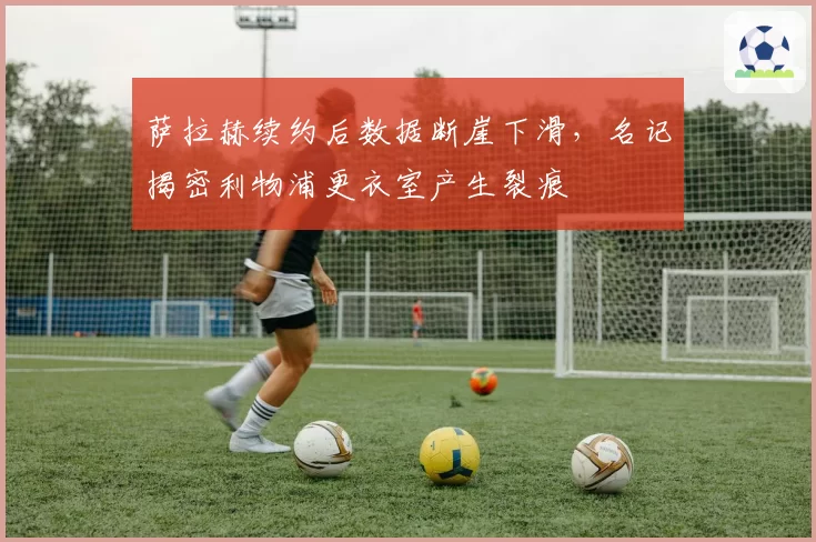 萨拉赫续约后数据断崖下滑，名记揭密利物浦更衣室产生裂痕