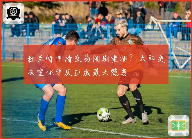 杜兰特申请交易闹剧重演？太阳更衣室化学反应成最大隐患