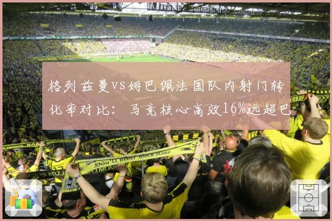 格列兹曼vs姆巴佩法国队内射门转化率对比：马竞核心高效16%远超巴黎前锋9%