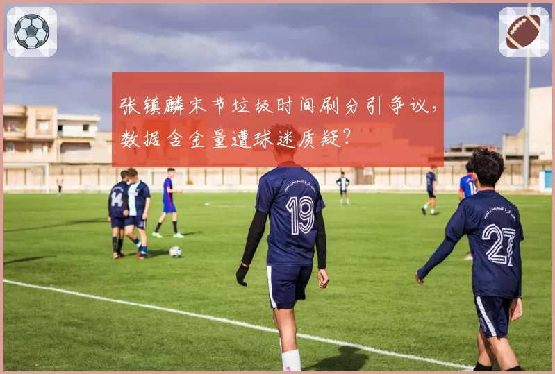 张镇麟末节垃圾时间刷分引争议，数据含金量遭球迷质疑？