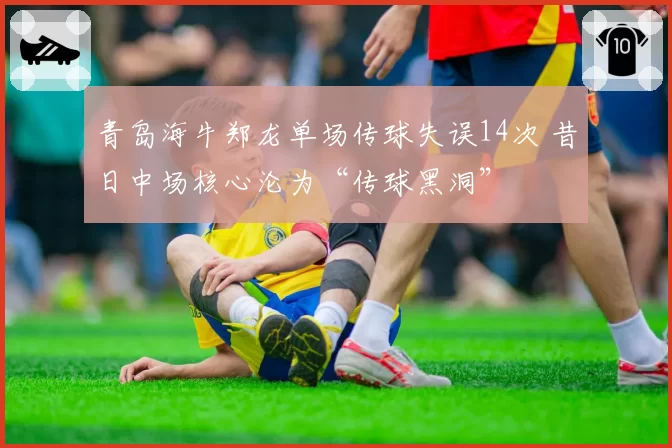 青岛海牛郑龙单场传球失误14次 昔日中场核心沦为“传球黑洞”