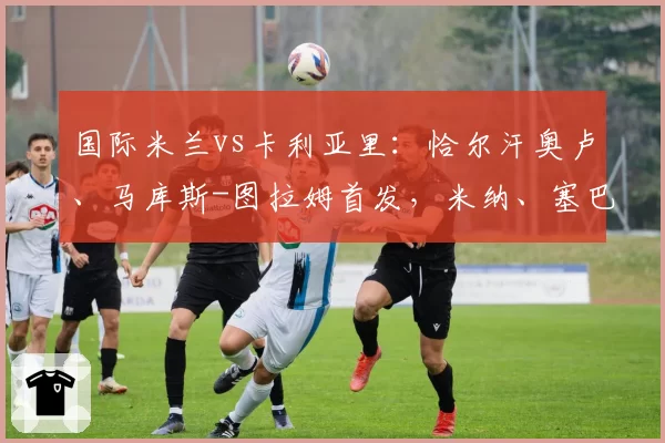 国际米兰vs卡利亚里：恰尔汗奥卢、马库斯-图拉姆首发，米纳、塞巴斯蒂亚诺-埃斯波西托出战