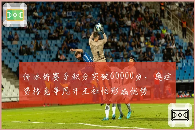 何冰娇赛季积分突破60000分，奥运资格竞争甩开王祉怡形成优势