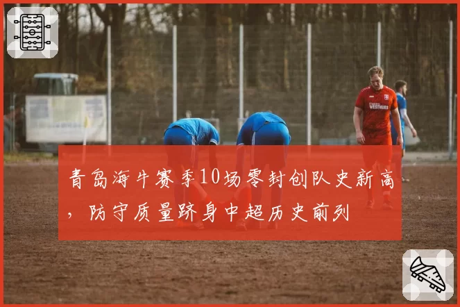 青岛海牛赛季10场零封创队史新高，防守质量跻身中超历史前列