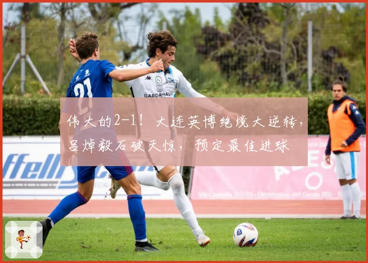 伟大的2-1！大连英博绝境大逆转，吕焯毅石破天惊，预定最佳进球