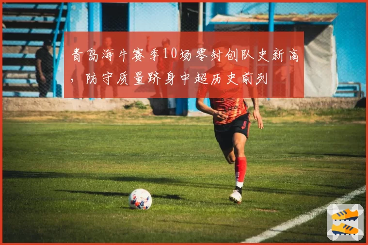 青岛海牛赛季10场零封创队史新高，防守质量跻身中超历史前列