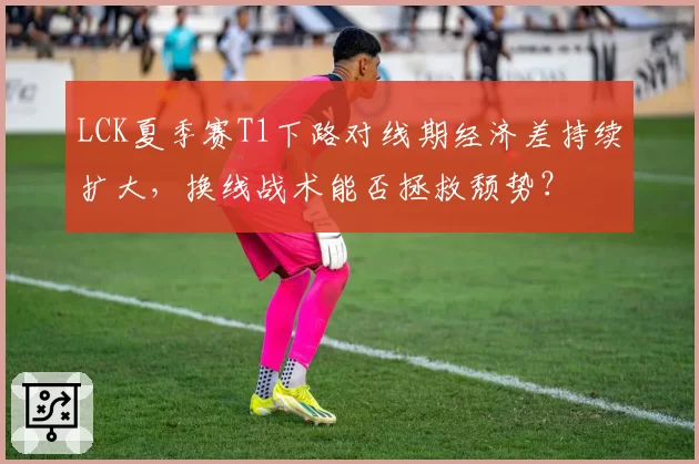LCK夏季赛T1下路对线期经济差持续扩大，换线战术能否拯救颓势？
