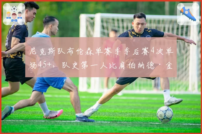 尼克斯队布伦森单赛季季后赛4次单场45+，队史第一人比肩伯纳德·金