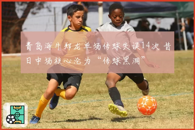 青岛海牛郑龙单场传球失误14次 昔日中场核心沦为“传球黑洞”