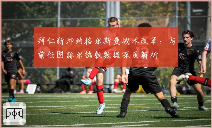 拜仁新帅纳格尔斯曼战术改革，与前任图赫尔执教数据深度解析