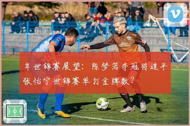 年世锦赛展望：陈梦若夺冠将追平张怡宁世锦赛单打金牌数？