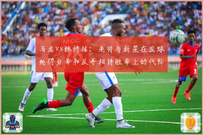 马龙vs林诗栋：老将与新星在发球轮得分率和反手相持胜率上的代际对比
