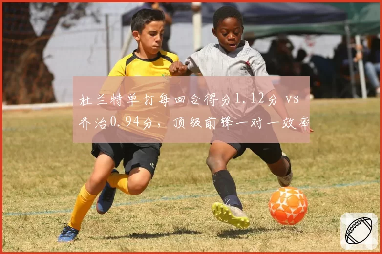 杜兰特单打每回合得分1.12分 vs 乔治0.94分，顶级前锋一对一效率高低立判