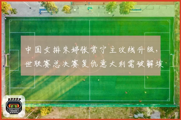 中国女排朱婷张常宁主攻线升级，世联赛总决赛复仇意大利需破解埃格努高点