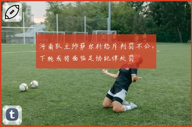 河南队主帅萨尔科怒斥判罚不公，下轮或将面临足协纪律处罚