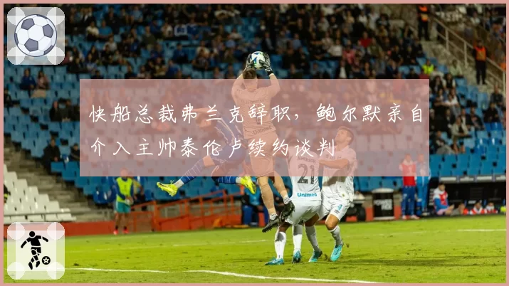 快船总裁弗兰克辞职，鲍尔默亲自介入主帅泰伦卢续约谈判