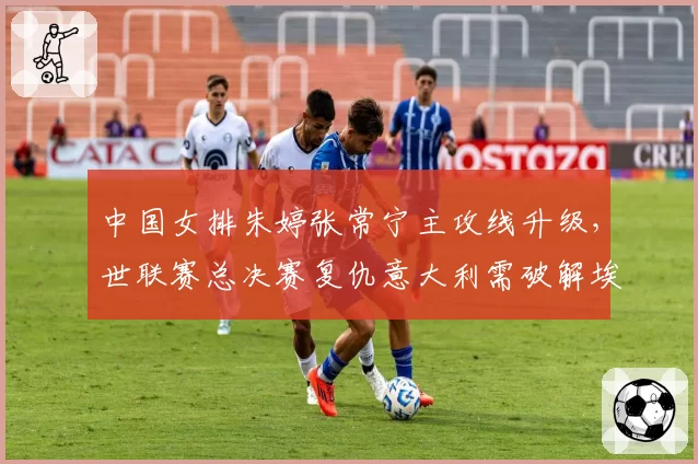 中国女排朱婷张常宁主攻线升级，世联赛总决赛复仇意大利需破解埃格努高点