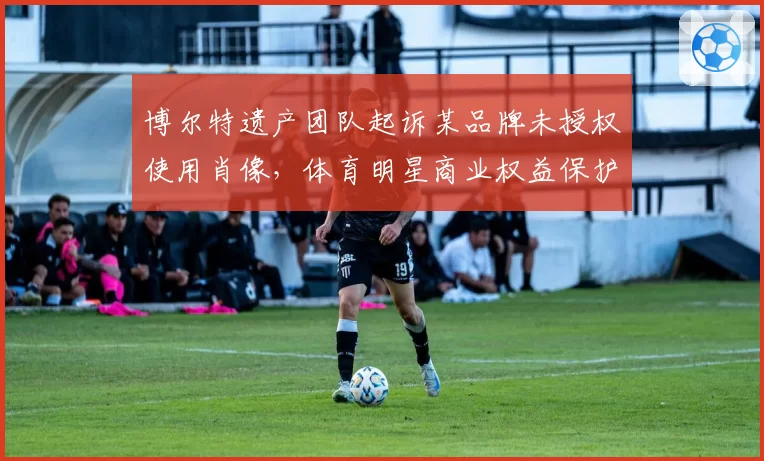 博尔特遗产团队起诉某品牌未授权使用肖像，体育明星商业权益保护再引争议
