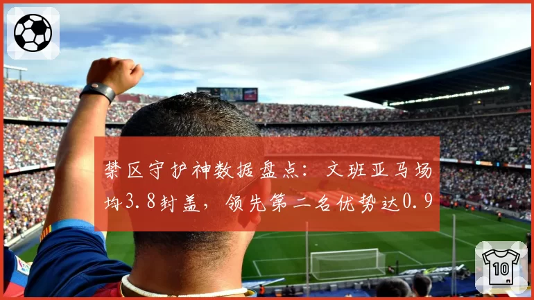 禁区守护神数据盘点：文班亚马场均3.8封盖，领先第二名优势达0.9次