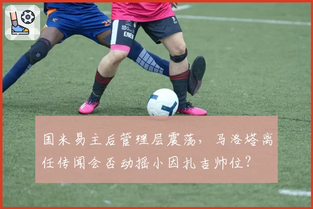 国米易主后管理层震荡，马洛塔离任传闻会否动摇小因扎吉帅位？