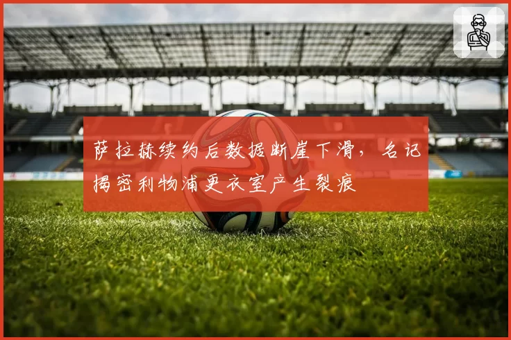 萨拉赫续约后数据断崖下滑，名记揭密利物浦更衣室产生裂痕