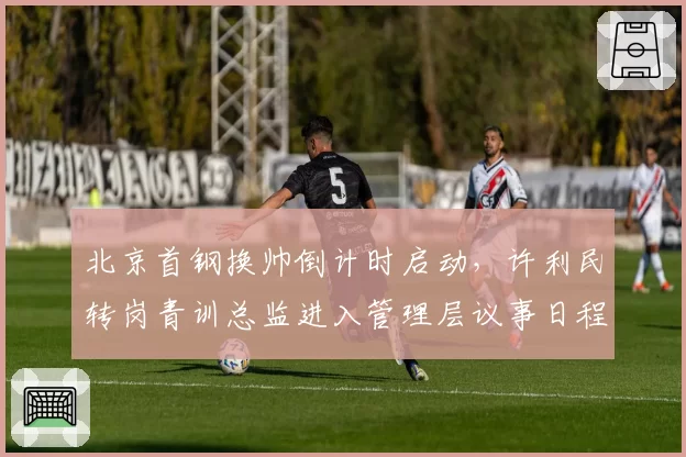北京首钢换帅倒计时启动，许利民转岗青训总监进入管理层议事日程