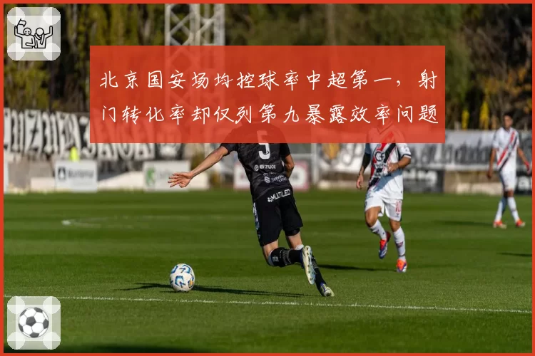 北京国安场均控球率中超第一，射门转化率却仅列第九暴露效率问题
