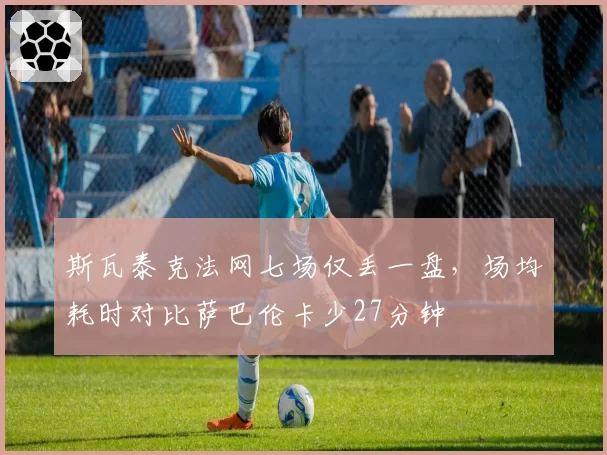 斯瓦泰克法网七场仅丢一盘,场均耗时对比萨巴伦卡少27分钟