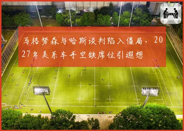 马格努森与哈斯谈判陷入僵局，2027年美系车手空缺席位引遐想