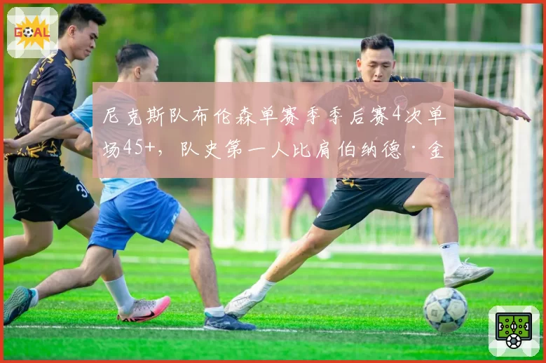 尼克斯队布伦森单赛季季后赛4次单场45+，队史第一人比肩伯纳德·金