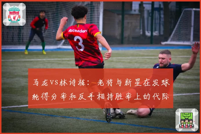 马龙vs林诗栋：老将与新星在发球轮得分率和反手相持胜率上的代际对比